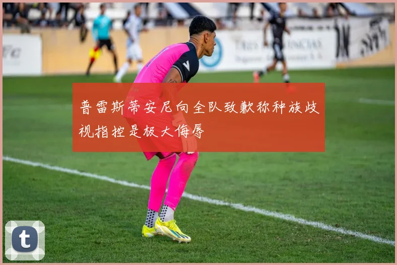 普雷斯蒂安尼向全队致歉称种族歧视指控是极大侮辱