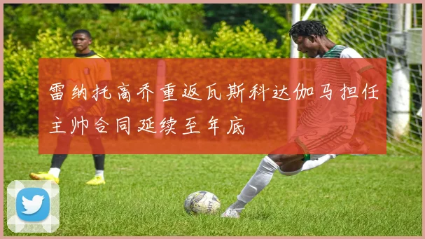 雷纳托高乔重返瓦斯科达伽马担任主帅合同延续至年底